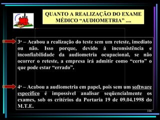 QUANTO A REALIZAÇÃO DO EXAME
                                MÉDICO “AUDIOMETRIA” ....
       AudioData%2520Pluss




3a – Acabou a realização do teste sem um reteste, imediato
ou não. Isso porque, devido à inconsistência e
inconfiabilidade da audiometria ocupacional, se não
ocorrer o reteste, a empresa irá admitir como “certo” o
que pode estar “errado”.


4a – Acabou a audiometria em papel, pois sem um software
específico é impossível analisar seqüencialmente os
exames, sob os critérios da Portaria 19 de 09.04.1998 do
M.T.E.
                                                            106
 