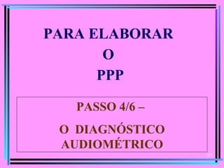 PARA ELABORAR
       O
      PPP

   PASSO 4/6 –
 O DIAGNÓSTICO
 AUDIOMÉTRICO
                 107
 