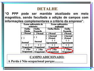 DETALHE
“O PPP pode ser mantido atualizado em meio
magnético, sendo facultada a adição de campos com
informações complementares a critério da empresa”.




                CAMPO ADICIONADO:
 A Perda é Não ocupacional porque...........
                                                112
 