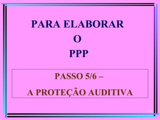 PARA ELABORAR
       O
      PPP

    PASSO 5/6 –
A PROTEÇÃO AUDITIVA
                      113
 