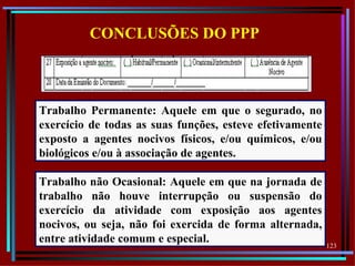 CONCLUSÕES DO PPP



Trabalho Permanente: Aquele em que o segurado, no
exercício de todas as suas funções, esteve efetivamente
exposto a agentes nocivos físicos, e/ou químicos, e/ou
biológicos e/ou à associação de agentes.

Trabalho não Ocasional: Aquele em que na jornada de
trabalho não houve interrupção ou suspensão do
exercício da atividade com exposição aos agentes
nocivos, ou seja, não foi exercida de forma alternada,
entre atividade comum e especial.                         123
 