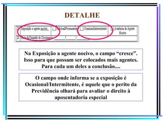 DETALHE




Na Exposição a agente nocivo, o campo “cresce”.
Isso para que possam ser colocados mais agentes.
        Para cada um deles a conclusão....

   O campo onde informa se a exposição é
Ocasional/Intermitente, é aquele que o perito da
  Previdência olhará para avaliar o direito à
            aposentadoria especial

                                                   124
 