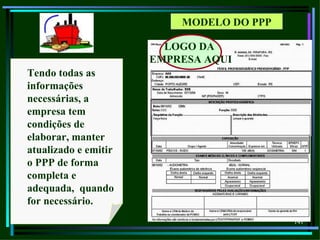 MODELO DO PPP

                        LOGO DA
                      EMPRESA AQUI
Tendo todas as
informações
necessárias, a
empresa tem
condições de
elaborar, manter
atualizado e emitir
o PPP de forma
completa e
adequada, quando
for necessário.
                                          141
 