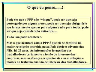 O que eu penso......!

Pode ser que o PPP não “vingue”, pode ser que seja
postergado por alguns meses, pode ser que seja obrigatório
seu fornecimento apenas para alguns e não para todos, pode
ser que seja considerado anti-ético....
Tudo isso pode acontecer.
Mas o que acontece com o PPP é que ele se constitui na
maior revolução ocorrida nessa País desde o advento das
NRs, há 23 anos. As informações fornecidas aos
trabalhadores certamente não são de interesse das
empresas, mas as doenças ocupacionais e as mutilações e
mortes no trabalho não são de interesse dos trabalhadores.
                                                             147
 