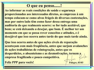 O que eu penso......!
Ao informar as reais condições de saúde e segurança
proporcionadas aos interessados diretos, as empresas à um
tempo colocam-se como alvos frágeis de diversas contestações,
mas por outro lado têm como fazer dessa entrega uma
auditoria do que realmente ocorre: se for tudo aceitável, que
bom; se está deixando a desejar, que bom. É melhor ter um
momento em que se possa rever conceitos e atitudes, e é
desejável que isso ocorra antes tarde do que mais tarde ainda.
Que isso ocorra antes de que ações cíveis de reparação
aconteçam com mais freqüência, antes que surjam avalanches
de ações trabalhistas de reintegração, antes que os
desperdícios, o absenteísmo e as desmotivações, tornem a
empresa fragilizada e pouco competitiva.
Feliz PPP para vocês!                           Palegre, 03/03
                                                                 148
 