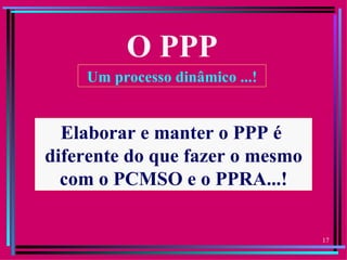 O PPP
    Um processo dinâmico ...!


  Elaborar e manter o PPP é
diferente do que fazer o mesmo
  com o PCMSO e o PPRA...!

                                 17
 