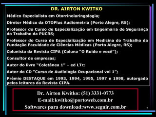 DR. AIRTON KWITKO
Médico Especialista em Otorrinolaringologia;
Diretor Médico da OTOPlus Audiometria (Porto Alegre, RS);
Professor do Curso de Especialização em Engenharia de Segurança
do Trabalho da PUCRS;
Professor do Curso de Especialização em Medicina do Trabalho da
Fundação Faculdade de Ciências Médicas (Porto Alegre, RS);
Colunista da Revista CIPA (Coluna “O Ruído e você”);
Consultor de empresas;
Autor do livro “Coletânea 1” – ed LTr;
Autor do CD “Curso de Audiologia Ocupacional vol 1”;
Prêmio DESTAQUE em 1993, 1994, 1995, 1997 e 1998, outorgado
pelos leitores da Revista CIPA.

             Dr. Airton Kwitko: (51) 3331-0773
             E-mail:kwitko@portoweb.com.br
        Softwares para download:www.seguir.com.br             2
 
