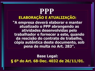 PPP
     ELABORAÇÃO E ATUALIZAÇÃO:
 “A empresa deverá elaborar e manter
     atualizado o PPP abrangendo as
      atividades desenvolvidas pelo
  trabalhador e fornecer a este, quando
   da rescisão do contrato de trabalho,
  cópia autêntica deste documento, sob
       pena de multa no Art. 283”.

               Base Legal:
§ 6º do Art. 68-Dec. 4032 de 26/11/01.
                                          22
 