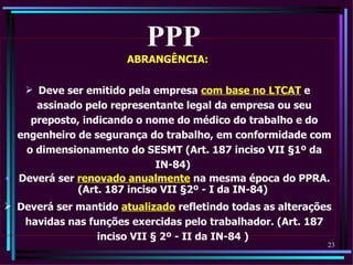 PPP
                       ABRANGÊNCIA:

    Deve ser emitido pela empresa com base no LTCAT e
     assinado pelo representante legal da empresa ou seu
    preposto, indicando o nome do médico do trabalho e do
  engenheiro de segurança do trabalho, em conformidade com
   o dimensionamento do SESMT (Art. 187 inciso VII §1º da
                             IN-84)
• Deverá ser renovado anualmente na mesma época do PPRA.
             (Art. 187 inciso VII §2º - I da IN-84)
 Deverá ser mantido atualizado refletindo todas as alterações
   havidas nas funções exercidas pelo trabalhador. (Art. 187
                 inciso VII § 2º - II da IN-84 )
                                                             23
 