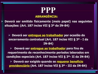 PPP
                       ABRANGÊNCIA:
 Deverá ser emitido fisicamente (meio papel) nas seguintes
  situações: (Art. 187 inciso VII § 3º da IN-84)


     Deverá ser entregue ao trabalhador por ocasião do
    encerramento contratual (Art. 187 inciso VII § 3º - I da
                           IN-84)
       Deverá ser entregue ao trabalhador para fins de
    requerimento de reconhecimento períodos laborados em
   condições especiais (Art. 187 inciso VII § 3º- II da IN-84)
      Deverá ser exigido quando se requerer benefício
     previdenciário (Art. 187 inciso VII § 3º - III da IN-84)
                                                                 24
 