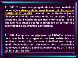 Art. 160. No caso de empregado de empresa prestadora
de serviço, caberá a ela o preenchimento do formulário
DIRBEN-8030 ou PPP, devendo ser utilizado o laudo
técnico-pericial da empresa onde os serviços foram
prestados para corroboração das informações, desde
que não haja dúvida quanto à prestação de serviço nas
dependências da empresa contratante.


Art. 162. A empresa que não mantiver LTCAT atualizado
com referência aos agentes nocivos existentes no
ambiente de trabalho de seus trabalhadores ou que
emitir documentos em desacordo com o respectivo
laudo estará sujeita à penalidade prevista no art. 133 da
Lei n.º 8.213, de 1991.
                                                       25
 