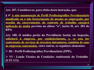 Art. 187. Considera-se, para efeito desta instrução, que:
§ 4º A não manutenção de Perfil Profissiográfico Previdenciário
atualizado ou o não fornecimento do mesmo ao empregado, por
ocasião do encerramento do contrato de trabalho ensejará
aplicação de multa prevista na alínea “o”, inciso II, art. 283 do
RPS;
Art. 188. O médico perito da Previdência Social, em inspeção,
solicitará à empresa, por estabelecimento, e, se esta for
contratante de serviços de terceiros intramuros, também de suas
às empresas contratadas, entre outros, os seguintes elementos:
 III - Perfil Profissiográfico Previdenciário (PPP);
 VI - Laudo Técnico de Condições Ambientais do Trabalho
(LTCAT);
                                                               26
 