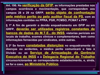 Art. 190. Na verificação da GFIP, as informações prestadas nos
campos ocorrência e movimentação, que correspondem aos
campos 28 e 29 na GRFP, serão objeto de confrontação
pelo médico perito ou pelo auditor fiscal da PS, com as
informações contidas no PPRA, PGR, PCMSO, PCMAT e PPP.
§ 1º A fim de garantir o devido enquadramento em GFIP ou em
GRFP, deverão ser utilizados registros constantes de
bancos de dados do M.T.E., do INSS, vistorias periciais em
locais de trabalho, exames clínicos e complementares, bem como
informações fornecidas por sindicatos, entre outras.

§ 3º Se forem constatadas distorções no enquadramento de
doenças ou acidentes, o médico perito comunicará o fato à
Divisão ou ao Serviço de Arrecadação da Gerência
Executiva do INSS e à Delegacia Regional do Trabalho
circunscricionantes ao correspondente estabelecimento, e, ainda,
se for o caso, ao Ministério Público.
                                                              27
 