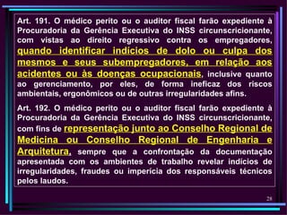 Art. 191. O médico perito ou o auditor fiscal farão expediente à
Procuradoria da Gerência Executiva do INSS circunscricionante,
com vistas ao direito regressivo contra os empregadores,
quando identificar indícios de dolo ou culpa dos
mesmos e seus subempregadores, em relação aos
acidentes ou às doenças ocupacionais, inclusive quanto
ao gerenciamento, por eles, de forma ineficaz dos riscos
ambientais, ergonômicos ou de outras irregularidades afins.
Art. 192. O médico perito ou o auditor fiscal farão expediente à
Procuradoria da Gerência Executiva do INSS circunscricionante,
com fins de representação junto ao Conselho Regional de
Medicina ou Conselho Regional de Engenharia e
Arquitetura, sempre que a confrontação da documentação
apresentada com os ambientes de trabalho revelar indícios de
irregularidades, fraudes ou imperícia dos responsáveis técnicos
pelos laudos.

                                                              28
 