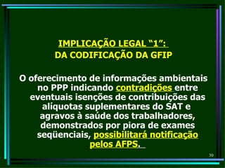IMPLICAÇÃO LEGAL “1”:
       DA CODIFICAÇÃO DA GFIP

O oferecimento de informações ambientais
    no PPP indicando contradições entre
  eventuais isenções de contribuições das
     alíquotas suplementares do SAT e
     agravos à saúde dos trabalhadores,
     demonstrados por piora de exames
    seqüenciais, possibilitará notificação
                pelos AFPS.
                                             30
 