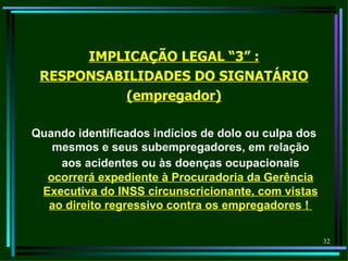 IMPLICAÇÃO LEGAL “3” :
 RESPONSABILIDADES DO SIGNATÁRIO
           (empregador)

Quando identificados indícios de dolo ou culpa dos
   mesmos e seus subempregadores, em relação
    aos acidentes ou às doenças ocupacionais
  ocorrerá expediente à Procuradoria da Gerência
 Executiva do INSS circunscricionante, com vistas
  ao direito regressivo contra os empregadores !

                                                     32
 