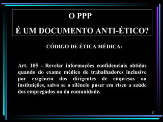 O PPP
É UM DOCUMENTO ANTI-ÉTICO?
            CÓDIGO DE ÉTICA MÉDICA:


Art. 105 - Revelar informações confidenciais obtidas
quando do exame médico de trabalhadores inclusive
por exigência dos dirigentes de empresas ou
instituições, salvo se o silêncio puser em risco a saúde
dos empregados ou da comunidade.


                                                           37
 