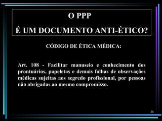 O PPP
É UM DOCUMENTO ANTI-ÉTICO?
           CÓDIGO DE ÉTICA MÉDICA:


Art. 108 - Facilitar manuseio e conhecimento dos
prontuários, papeletas e demais folhas de observações
médicas sujeitas aos segredo profissional, por pessoas
não obrigadas ao mesmo compromisso.



                                                         38
 