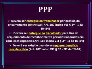 PPP
  Deverá ser entregue ao trabalhador por ocasião do
 encerramento contratual (Art. 187 inciso VII § 3º - I da
                        IN-84)
    Deverá ser entregue ao trabalhador para fins de
 requerimento de reconhecimento períodos laborados em
condições especiais (Art. 187 inciso VII § 3º- II da IN-84)
  Deverá ser exigido quando se requerer benefício
 previdenciário (Art. 187 inciso VII § 3º - III da IN-84)




                                                              39
 