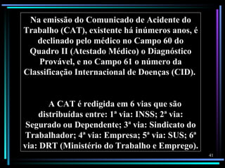 Na emissão do Comunicado de Acidente do
Trabalho (CAT), existente há inúmeros anos, é
   declinado pelo médico no Campo 60 do
 Quadro II (Atestado Médico) o Diagnóstico
    Provável, e no Campo 61 o número da
Classificação Internacional de Doenças (CID).


       A CAT é redigida em 6 vias que são
    distribuídas entre: 1ª via: INSS; 2ª via:
 Segurado ou Dependente; 3ª via: Sindicato do
Trabalhador; 4ª via: Empresa; 5ª via: SUS; 6ª
via: DRT (Ministério do Trabalho e Emprego).
                                                41
 