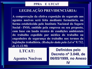 PPRA E LTCAT

     LEGISLAÇÃO PREVIDENCIÁRIA:
A comprovação da efetiva exposição do segurado aos
agentes nocivos será feita mediante formulário, na
forma estabelecida pelo Instituto Nacional do Seguro
Social - INSS, emitido pela empresa ou seu preposto,
com base em laudo técnico de condições ambientais
do trabalho expedido por médico do trabalho ou
engenheiro de segurança do trabalho nos termos da
legislação trabalhista. (Redação dada pela Lei nº 9.732,
de 11.12.98)
     LTCAT:                     Definidos pelo
                              Decreto nº 3.048, de
Agentes Nocivos              06/05/1999, no Anexo
                                      IV           46
 