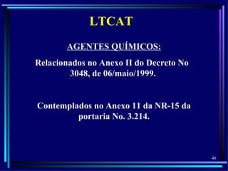 LTCAT
       AGENTES QUÍMICOS:
Relacionados no Anexo II do Decreto No
        3048, de 06/maio/1999.


Contemplados no Anexo 11 da NR-15 da
         portaria No. 3.214.



                                         48
 