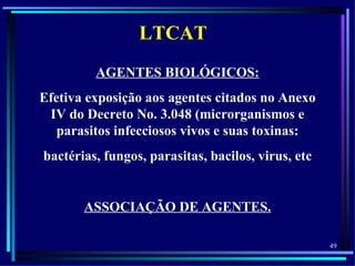 LTCAT
         AGENTES BIOLÓGICOS:
Efetiva exposição aos agentes citados no Anexo
 IV do Decreto No. 3.048 (microrganismos e
   parasitos infecciosos vivos e suas toxinas:
bactérias, fungos, parasitas, bacilos, virus, etc


       ASSOCIAÇÃO DE AGENTES.

                                                    49
 