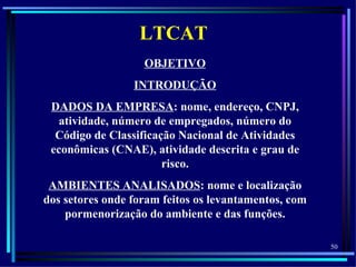 LTCAT
                   OBJETIVO
                 INTRODUÇÃO
 DADOS DA EMPRESA: nome, endereço, CNPJ,
   atividade, número de empregados, número do
  Código de Classificação Nacional de Atividades
 econômicas (CNAE), atividade descrita e grau de
                       risco.
 AMBIENTES ANALISADOS: nome e localização
dos setores onde foram feitos os levantamentos, com
    pormenorização do ambiente e das funções.

                                                      50
 
