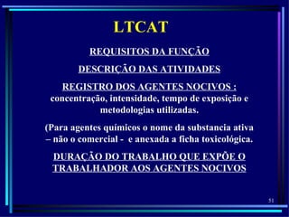 LTCAT
          REQUISITOS DA FUNÇÃO
        DESCRIÇÃO DAS ATIVIDADES
   REGISTRO DOS AGENTES NOCIVOS :
 concentração, intensidade, tempo de exposição e
            metodologias utilizadas.
(Para agentes químicos o nome da substancia ativa
– não o comercial - e anexada a ficha toxicológica.
 DURAÇÃO DO TRABALHO QUE EXPÕE O
 TRABALHADOR AOS AGENTES NOCIVOS


                                                      51
 