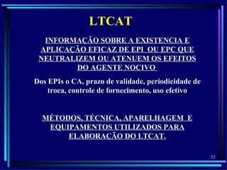 LTCAT
  INFORMAÇÃO SOBRE A EXISTENCIA E
 APLICAÇÃO EFICAZ DE EPI OU EPC QUE
 NEUTRALIZEM OU ATENUEM OS EFEITOS
         DO AGENTE NOCIVO
Dos EPIs o CA, prazo de validade, periodicidade de
    troca, controle de fornecimento, uso efetivo


  MÉTODOS, TÉCNICA, APARELHAGEM E
   EQUIPAMENTOS UTILIZADOS PARA
       ELABORAÇÃO DO LTCAT.

                                                     52
 