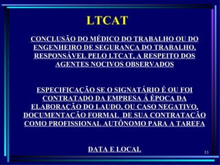 LTCAT
 CONCLUSÃO DO MÉDICO DO TRABALHO OU DO
  ENGENHEIRO DE SEGURANÇA DO TRABALHO,
  RESPONSÁVEL PELO LTCAT, A RESPEITO DOS
       AGENTES NOCIVOS OBSERVADOS


   ESPECIFICAÇÃO SE O SIGNATÁRIO É OU FOI
    CONTRATADO DA EMPRESA Á ÉPOCA DA
 ELABORAÇÃO DO LAUDO, OU CASO NEGATIVO,
DOCUMENTAÇÃO FORMAL DE SUA CONTRATAÇÃO
COMO PROFISSIONAL AUTÔNOMO PARA A TAREFA


              DATA E LOCAL                 53
 