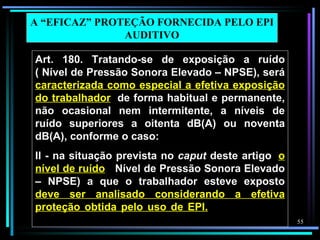 A “EFICAZ” PROTEÇÃO FORNECIDA PELO EPI
               AUDITIVO

Art. 180. Tratando-se de exposição a ruído
( Nível de Pressão Sonora Elevado – NPSE), será
caracterizada como especial a efetiva exposição
do trabalhador, de forma habitual e permanente,
não ocasional nem intermitente, a níveis de
ruído superiores a oitenta dB(A) ou noventa
dB(A), conforme o caso:
II - na situação prevista no caput deste artigo, o
nível de ruído ( Nível de Pressão Sonora Elevado
– NPSE) a que o trabalhador esteve exposto
deve ser analisado considerando a efetiva
proteção obtida pelo uso de EPI. nas seguintes
condições:                                           55
 