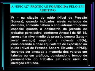 A “EFICAZ” PROTEÇÃO FORNECIDA PELO EPI
               AUDITIVO

IV – na citação do ruído (Nível de Pressão
Sonora), quando indicados níveis variados de
decibéis, somente caberá o enquadramento como
especial quando a dosimetria da jornada de
trabalho permissível conforme Anexo I da NR 15,
apresentar nível médio de pressão sonora (Lavg =
level average) superior a noventa dB(A),
considerando a dose equivalente de exposição ao
ruído (Nível de Pressão Sonora Elevado - NPSE),
devendo ser anexada a memória dos valores em
tabelas ou em gráficos, constando o tempo de
permanência do trabalho em cada nível de
medição efetuada.
                                                   56
 