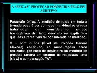 A “EFICAZ” PROTEÇÃO FORNECIDA PELO EPI
                AUDITIVO


Parágrafo único. A medição de ruído em toda a
jornada poderá ser de modo individual para cada
trabalhador      ou       considerando     grupos
homogêneos de risco, devendo ser explicitada
qual das alternativas foi considerada na medição.
V – para ruídos (Nível de Pressão Sonora
Elevado) contínuos, as mensurações serão
realizadas por meio de dosímetro ou medidor de
pressão sonora em circuito de respostas lenta
(slow) e compensação "A".

                                                    57
 