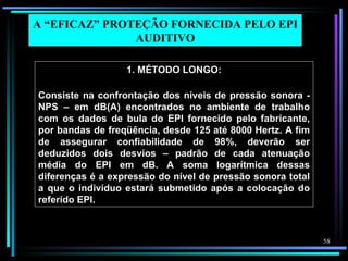 A “EFICAZ” PROTEÇÃO FORNECIDA PELO EPI
               AUDITIVO

                  1. MÉTODO LONGO:

Consiste na confrontação dos níveis de pressão sonora -
NPS – em dB(A) encontrados no ambiente de trabalho
com os dados de bula do EPI fornecido pelo fabricante,
por bandas de freqüência, desde 125 até 8000 Hertz. A fim
de assegurar confiabilidade de 98%, deverão ser
deduzidos dois desvios – padrão de cada atenuação
média do EPI em dB. A soma logarítmica dessas
diferenças é a expressão do nível de pressão sonora total
a que o indivíduo estará submetido após a colocação do
referido EPI.



                                                            58
 