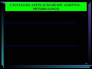 CÁLCULO DA ATENUAÇÃO DO EPI AUDITIVO -
                   MÉTODO LONGO

    Frequências em
    bandas de oitava               125      250     500      1000    2000     4000     8000     dB (X )
1   Nível de pressão sonora       100.0    100.0   100.0    100.0   100.0    100.0    100.0
2   Correção ponderação C          - 0.2     0.0     0.0      0.0    - 0.2    - 0.8    - 3.0
3   Nível de pressão sonora        99.8    100.0   100.0    100.0    99.8     99.2     97.0    108.0
    C – ponderado                                                                               dB ( C)
4   Correção ponderação A         - 16.1   - 8.6    - 3.2     0.0     1.2      1.0     - 1.1
5   Nível de pressão sonora         83.9    91.4    96.8    100.0   101.2    101.0     98.9
    A – ponderado (passo 1 – 4)
6   Atenuação do EPI               27.4     26.6    27.5     27.0    32.0     46.0     44.2
7   Desvio Padrão X 2               7.8      8.4     9.4      6.8     8.8      7.3     12.8
8   Nível de pressão sonora        64.3     73.2    78.7     79.8    78.0     62.3     67.5    84.2
    A- ponderada de proteção                                                                   dB (A )
    estimada
9 NRR = passo 3 - passo 8 – 3
    NRR = 108.0 - 84.2 - 3 = 20.8 = 21

                                                                                                          59
 