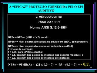 A “EFICAZ” PROTEÇÃO FORNECIDA PELO EPI
               AUDITIVO
                       2. MÉTODO CURTO:
                         USO DO NRR <

                   Norma ANSI S.12.6-1984

NPSc = NPSa - (NRR x f - 7), sendo:
NPSc => nível de pressão sonora no ouvido em dB(A), com protetor ;
NPSa => nível de pressão sonora no ambiente em dB(A)
F = fator de correção;
f = 0,75, para EPI tipo concha;
f = 0,5, para EPI tipo plugue de inserção tipo espuma moldável; e
f = 0,3, para EPI tipo plugue de inserção pré-moldado.

NPSc = 95 dB(A) - (21 x 0,3 – 7) = 95 - (6.3 – 7) = -               0,7.
                                                                           68
 