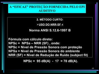 A “EFICAZ” PROTEÇÃO FORNECIDA PELO EPI
               AUDITIVO

                 2. MÉTODO CURTO:
                 USO DO NRR-SF <

             Norma ANSI S.12.6-1997 B

Fórmula com cálculo direto:
NPSc = NPSa – NRR (SF) , onde:
NPSc = Nivel de Pressão Sonora com proteção
NPSa = Nivel de Pressão Sonora do ambiente
NRR (SF) = Nível de Redução de Ruído (subject fit)
         NPSc = 95 dB(A) - 17 = 78 dB(A).

                                                     69
 