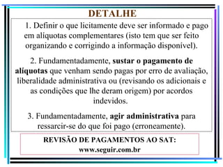 DETALHE
  1. Definir o que licitamente deve ser informado e pago
  em alíquotas complementares (isto tem que ser feito
  organizando e corrigindo a informação disponível).
    2. Fundamentadamente, sustar o pagamento de
alíquotas que venham sendo pagas por erro de avaliação,
liberalidade administrativa ou (revisando os adicionais e
    as condições que lhe deram origem) por acordos
                       indevidos.
   3. Fundamentadamente, agir administrativa para
      ressarcir-se do que foi pago (erroneamente).
        REVISÃO DE PAGAMENTOS AO SAT:
                www.seguir.com.br
                                                        75
 