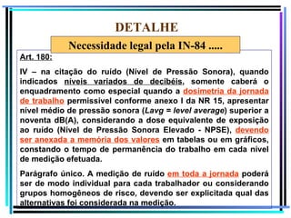 DETALHE
            Necessidade legal pela IN-84 .....
Art. 180:
IV – na citação do ruído (Nível de Pressão Sonora), quando
indicados níveis variados de decibéis, somente caberá o
enquadramento como especial quando a dosimetria da jornada
de trabalho permissível conforme anexo I da NR 15, apresentar
nível médio de pressão sonora (Lavg = level average) superior a
noventa dB(A), considerando a dose equivalente de exposição
ao ruído (Nível de Pressão Sonora Elevado - NPSE), devendo
ser anexada a memória dos valores em tabelas ou em gráficos,
constando o tempo de permanência do trabalho em cada nível
de medição efetuada.
Parágrafo único. A medição de ruído em toda a jornada poderá
ser de modo individual para cada trabalhador ou considerando
grupos homogêneos de risco, devendo ser explicitada qual das
alternativas foi considerada na medição.                     77
 