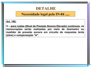 DETALHE
            Necessidade legal pela IN-84 .....

Art. 180:
V – para ruídos (Nível de Pressão Sonora Elevado) contínuos, as
mensurações serão realizadas por meio de dosímetro ou
medidor de pressão sonora em circuito de respostas lenta
(slow) e compensação "A".




                                                                  78
 