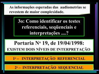 As informações esperadas das audiometrias se
revestem de maior complexidade.

     3o: Como identificar os testes
       referenciais, seqüenciais e
           interpretações ....?

   Portaria No 19, de 19/04/1998:
EXISTEM DOIS NÍVEIS DE INTERPRETAÇÃO

  1o – INTERPRETAÇÃO REFERENCIAL

   2o – INTERPRETAÇÃO SEQUENCIAL               99
 