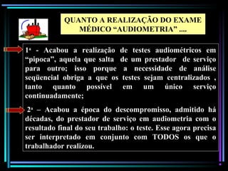105
1a
- Acabou a realização de testes audiométricos em
“pipoca”, aquela que salta de um prestador de serviço
para outro; isso porque a necessidade de análise
seqüencial obriga a que os testes sejam centralizados ,
tanto quanto possível em um único serviço
continuadamente;
2a
– Acabou a época do descompromisso, admitido há
décadas, do prestador de serviço em audiometria com o
resultado final do seu trabalho: o teste. Esse agora precisa
ser interpretado em conjunto com TODOS os que o
trabalhador realizou.
QUANTO A REALIZAÇÃO DO EXAME
MÉDICO “AUDIOMETRIA” ....
 