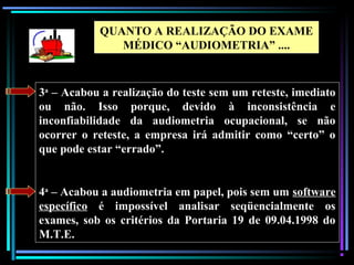 106
3a
– Acabou a realização do teste sem um reteste, imediato
ou não. Isso porque, devido à inconsistência e
inconfiabilidade da audiometria ocupacional, se não
ocorrer o reteste, a empresa irá admitir como “certo” o
que pode estar “errado”.
4a
– Acabou a audiometria em papel, pois sem um software
específico é impossível analisar seqüencialmente os
exames, sob os critérios da Portaria 19 de 09.04.1998 do
M.T.E.
QUANTO A REALIZAÇÃO DO EXAME
MÉDICO “AUDIOMETRIA” ....
 