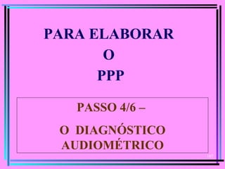 107
  
PARA ELABORAR
O
PPP
PASSO 4/6 –
O DIAGNÓSTICO
AUDIOMÉTRICO
 
