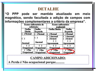 112
DETALHE
“O PPP pode ser mantido atualizado em meio
magnético, sendo facultada a adição de campos com
informações complementares a critério da empresa”.
CAMPO ADICIONADO:
A Perda é Não ocupacional porque...........
 