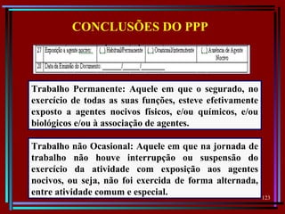 123
  
CONCLUSÕES DO PPP
Trabalho Permanente: Aquele em que o segurado, no
exercício de todas as suas funções, esteve efetivamente
exposto a agentes nocivos físicos, e/ou químicos, e/ou
biológicos e/ou à associação de agentes.
Trabalho não Ocasional: Aquele em que na jornada de
trabalho não houve interrupção ou suspensão do
exercício da atividade com exposição aos agentes
nocivos, ou seja, não foi exercida de forma alternada,
entre atividade comum e especial.
 