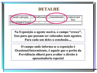 124
DETALHE
Na Exposição a agente nocivo, o campo “cresce”.
Isso para que possam ser colocados mais agentes.
Para cada um deles a conclusão....
O campo onde informa se a exposição é
Ocasional/Intermitente, é aquele que o perito da
Previdência olhará para avaliar o direito à
aposentadoria especial
 