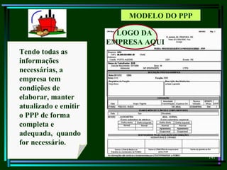 141
MODELO DO PPP
Tendo todas as
informações
necessárias, a
empresa tem
condições de
elaborar, manter
atualizado e emitir
o PPP de forma
completa e
adequada, quando
for necessário.
LOGO DA
EMPRESA AQUI
 