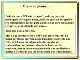 147
O que eu penso......!
Pode ser que o PPP não “vingue”, pode ser que seja
postergado por alguns meses, pode ser que seja obrigatório
seu fornecimento apenas para alguns e não para todos, pode
ser que seja considerado anti-ético....
Tudo isso pode acontecer.
Mas o que acontece com o PPP é que ele se constitui na
maior revolução ocorrida nessa País desde o advento das
NRs, há 23 anos. As informações fornecidas aos
trabalhadores certamente não são de interesse das
empresas, mas as doenças ocupacionais e as mutilações e
mortes no trabalho não são de interesse dos trabalhadores.
 